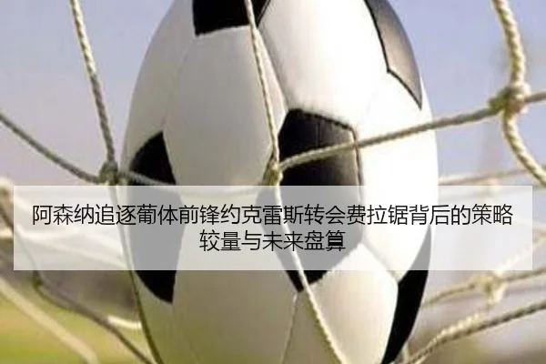 阿森纳追逐葡体前锋约克雷斯转会费拉锯背后的策略较量与未来盘算