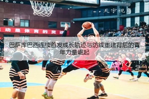 巴萨库巴西连续首发成长轨迹与防线重建背后的青年力量崛起